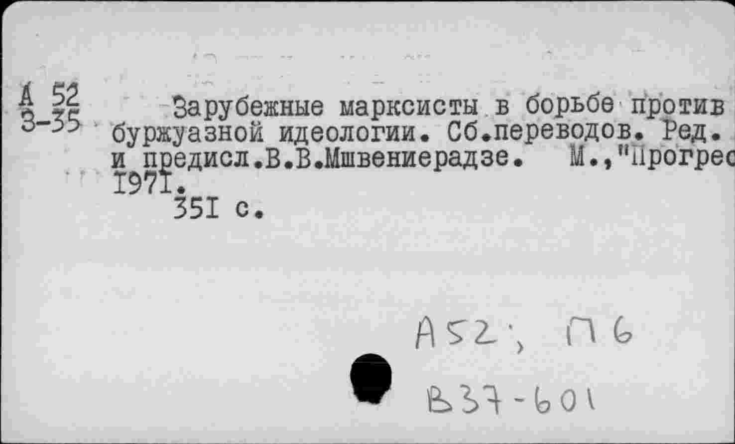 ﻿А 52
3-35
Зарубежные марксисты в борьбе против буржуазной идеологии. Сб.переводов. Ред.
едисл.В.В.Мшвениерадзе.	М.,"прогрес
351 с.
Й52.', И (>